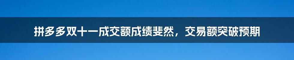 拼多多双十一成交额成绩斐然，交易额突破预期