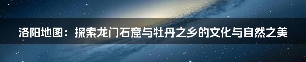 洛阳地图：探索龙门石窟与牡丹之乡的文化与自然之美