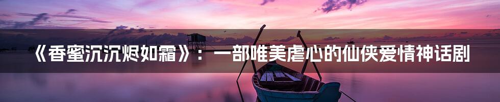 《香蜜沉沉烬如霜》：一部唯美虐心的仙侠爱情神话剧