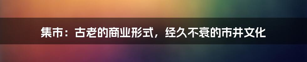 集市：古老的商业形式，经久不衰的市井文化