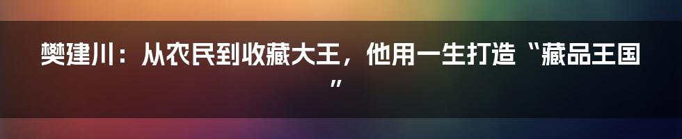 樊建川：从农民到收藏大王，他用一生打造“藏品王国”