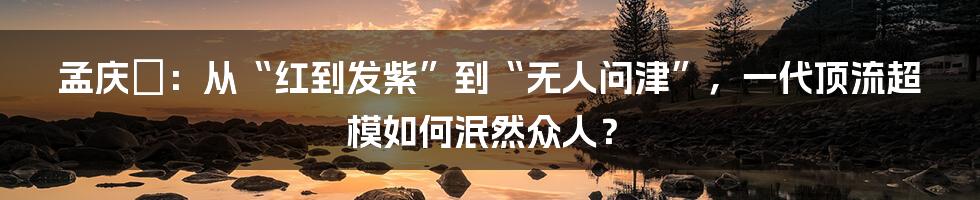 孟庆旸：从“红到发紫”到“无人问津”，一代顶流超模如何泯然众人？