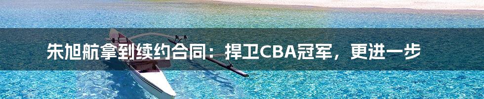 朱旭航拿到续约合同：捍卫CBA冠军，更进一步