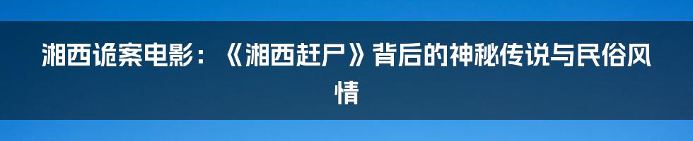 湘西诡案电影：《湘西赶尸》背后的神秘传说与民俗风情