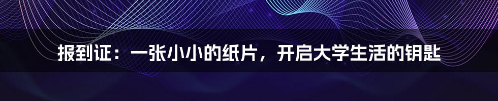 报到证：一张小小的纸片，开启大学生活的钥匙