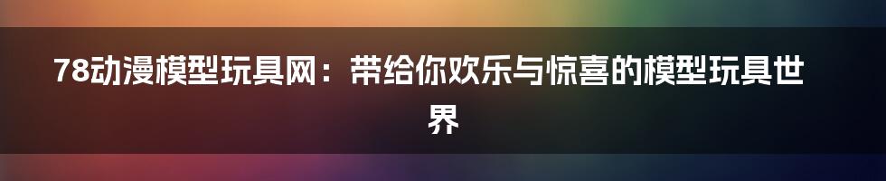 78动漫模型玩具网：带给你欢乐与惊喜的模型玩具世界