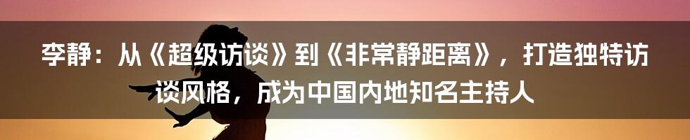 李静：从《超级访谈》到《非常静距离》，打造独特访谈风格，成为中国内地知名主持人