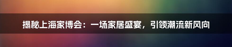 揭秘上海家博会：一场家居盛宴，引领潮流新风向