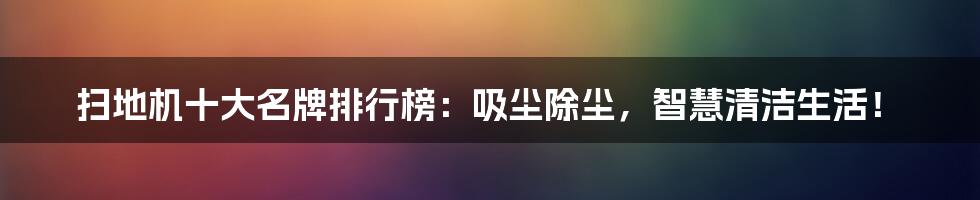 扫地机十大名牌排行榜：吸尘除尘，智慧清洁生活！