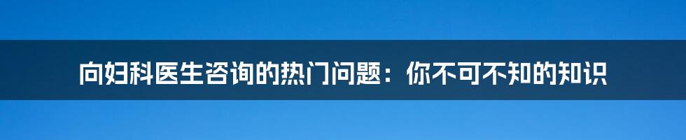 向妇科医生咨询的热门问题：你不可不知的知识