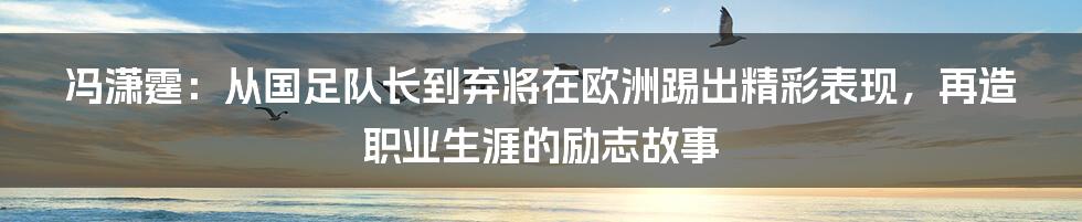 冯潇霆：从国足队长到弃将在欧洲踢出精彩表现，再造职业生涯的励志故事