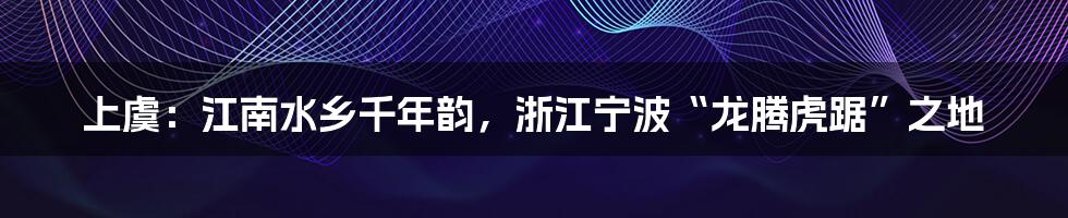 上虞：江南水乡千年韵，浙江宁波“龙腾虎踞”之地