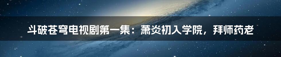 斗破苍穹电视剧第一集：萧炎初入学院，拜师药老