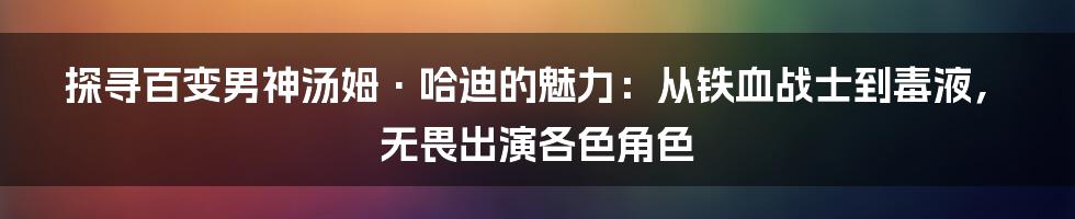 探寻百变男神汤姆·哈迪的魅力：从铁血战士到毒液，无畏出演各色角色