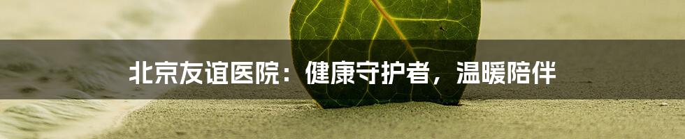 北京友谊医院：健康守护者，温暖陪伴