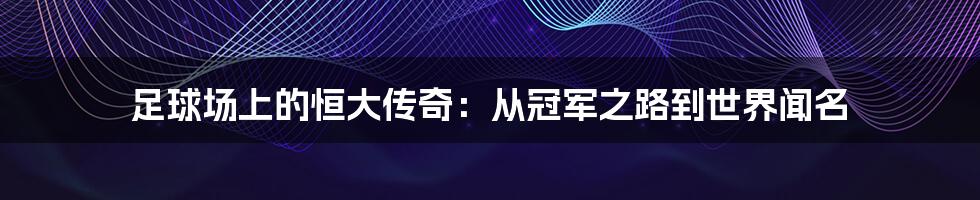 足球场上的恒大传奇：从冠军之路到世界闻名