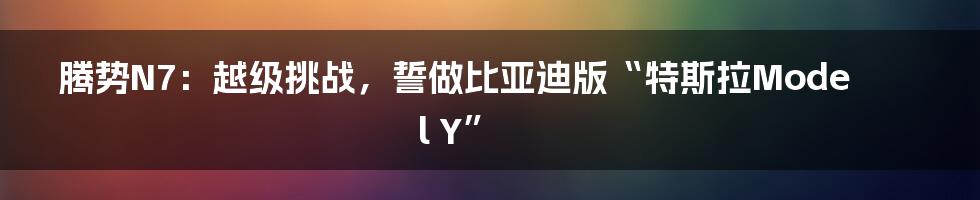 腾势N7：越级挑战，誓做比亚迪版“特斯拉Model Y”