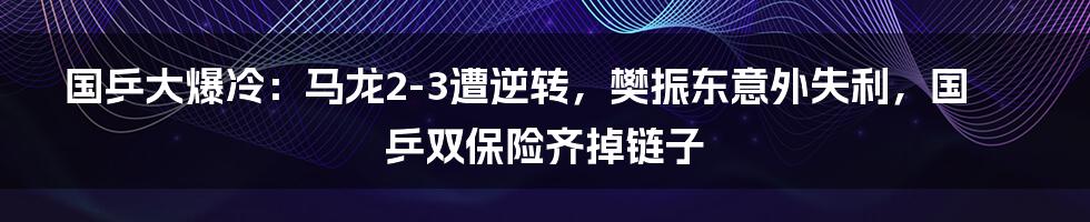 国乒大爆冷：马龙2-3遭逆转，樊振东意外失利，国乒双保险齐掉链子