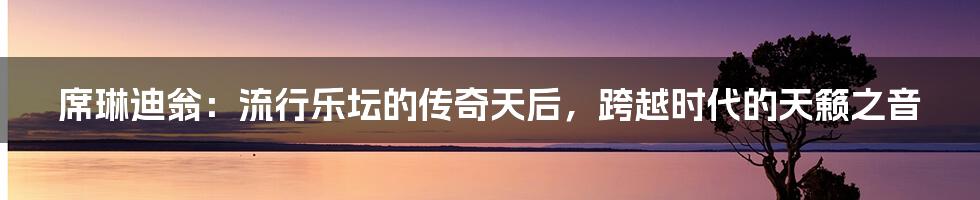 席琳迪翁：流行乐坛的传奇天后，跨越时代的天籁之音