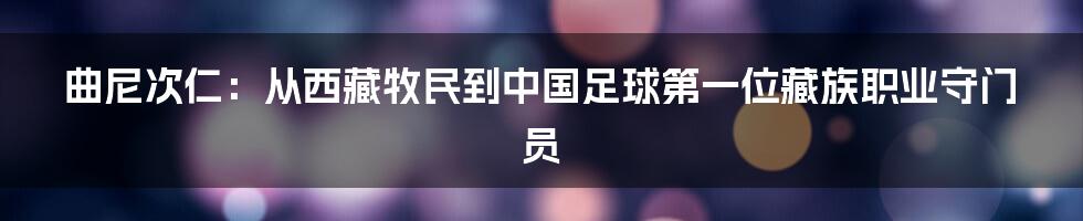 曲尼次仁：从西藏牧民到中国足球第一位藏族职业守门员