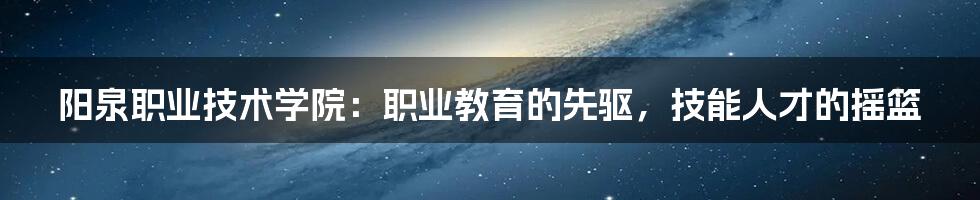 阳泉职业技术学院：职业教育的先驱，技能人才的摇篮