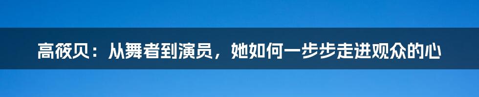 高筱贝：从舞者到演员，她如何一步步走进观众的心