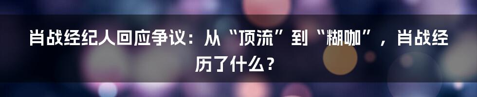 肖战经纪人回应争议：从“顶流”到“糊咖”，肖战经历了什么？