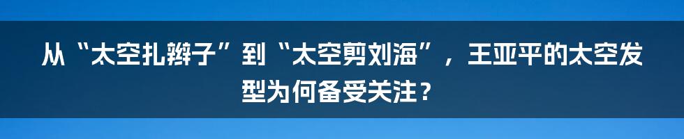 从“太空扎辫子”到“太空剪刘海”，王亚平的太空发型为何备受关注？