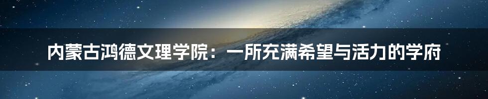 内蒙古鸿德文理学院：一所充满希望与活力的学府