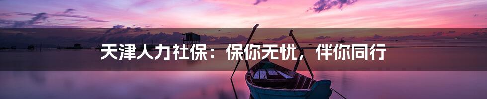 天津人力社保：保你无忧，伴你同行