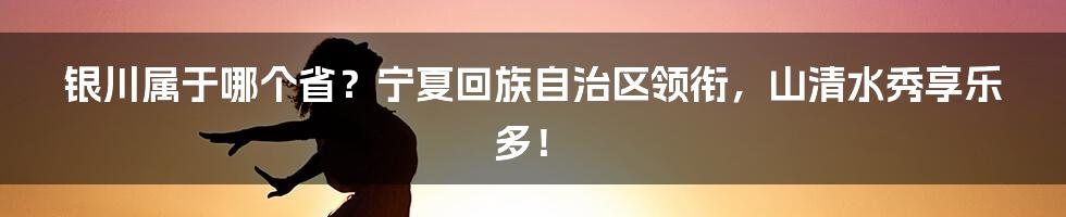 银川属于哪个省？宁夏回族自治区领衔，山清水秀享乐多！