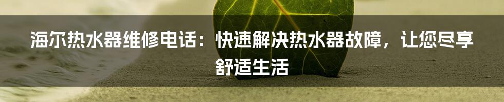 海尔热水器维修电话：快速解决热水器故障，让您尽享舒适生活