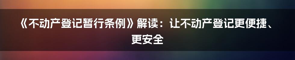 《不动产登记暂行条例》解读：让不动产登记更便捷、更安全