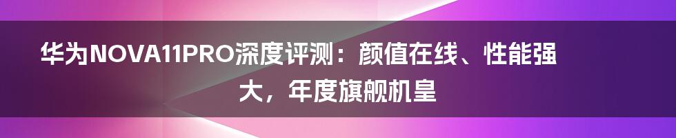 华为NOVA11PRO深度评测：颜值在线、性能强大，年度旗舰机皇