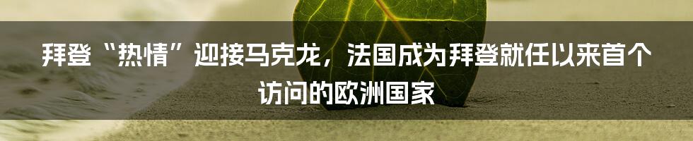 拜登“热情”迎接马克龙，法国成为拜登就任以来首个访问的欧洲国家