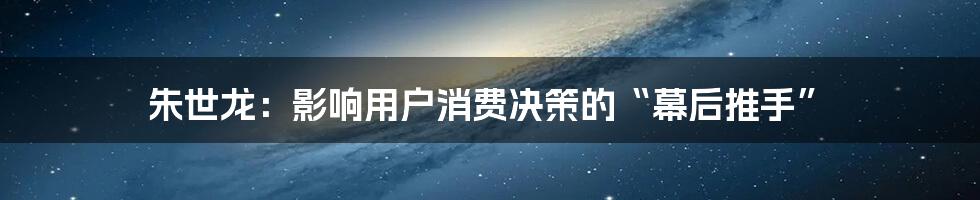 朱世龙：影响用户消费决策的“幕后推手”