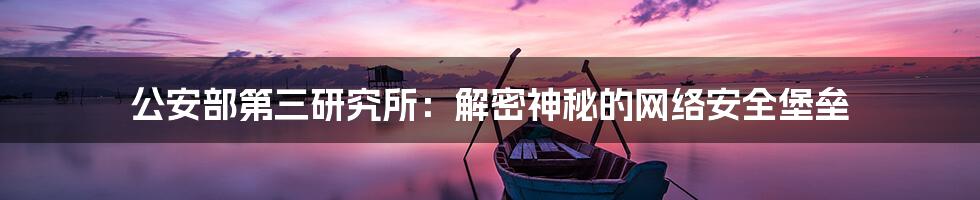 公安部第三研究所：解密神秘的网络安全堡垒