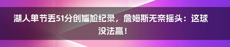 湖人单节丢51分创尴尬纪录，詹姆斯无奈摇头：这球没法赢！