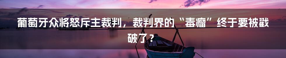 葡萄牙众将怒斥主裁判，裁判界的“毒瘤”终于要被戳破了？