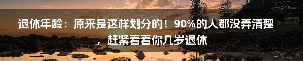 退休年龄：原来是这样划分的！90%的人都没弄清楚，赶紧看看你几岁退休