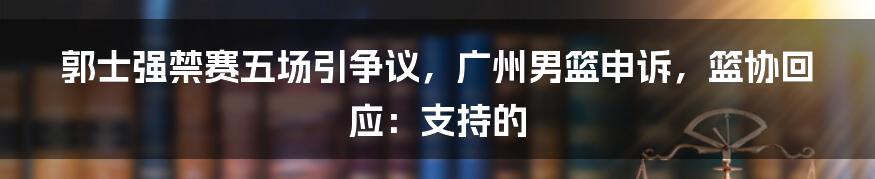 郭士强禁赛五场引争议，广州男篮申诉，篮协回应：支持的