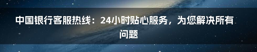 中国银行客服热线：24小时贴心服务，为您解决所有问题