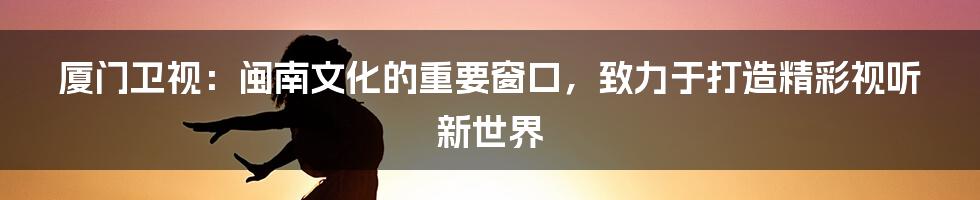 厦门卫视：闽南文化的重要窗口，致力于打造精彩视听新世界