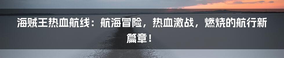 海贼王热血航线：航海冒险，热血激战，燃烧的航行新篇章！