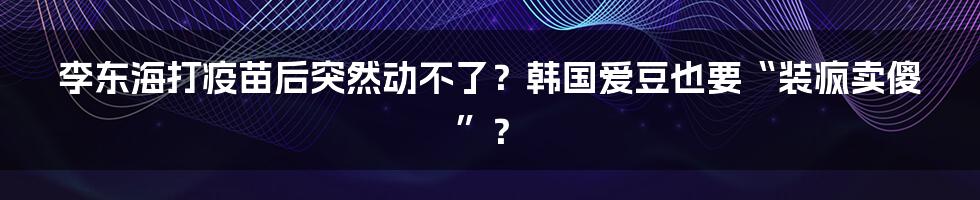 李东海打疫苗后突然动不了？韩国爱豆也要“装疯卖傻”？