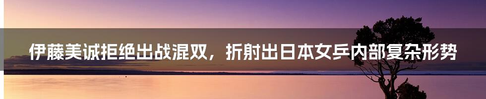 伊藤美诚拒绝出战混双，折射出日本女乒内部复杂形势