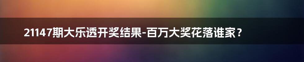 21147期大乐透开奖结果-百万大奖花落谁家？