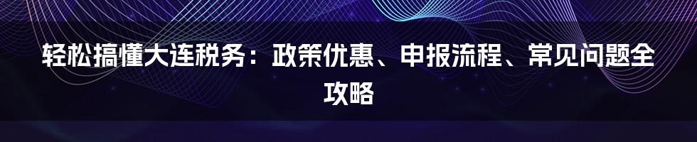 轻松搞懂大连税务：政策优惠、申报流程、常见问题全攻略