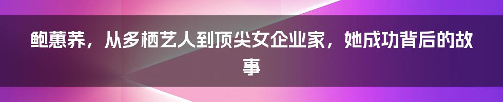 鲍蕙荞，从多栖艺人到顶尖女企业家，她成功背后的故事