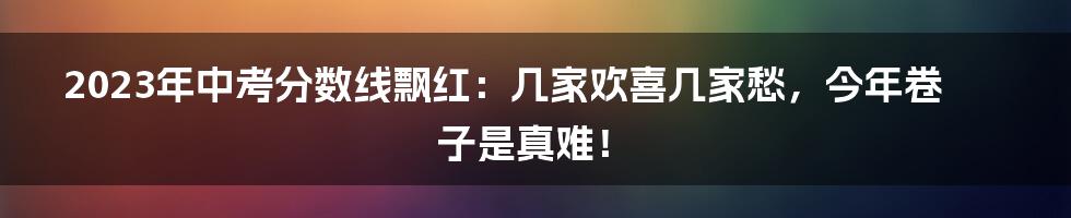 2023年中考分数线飘红：几家欢喜几家愁，今年卷子是真难！